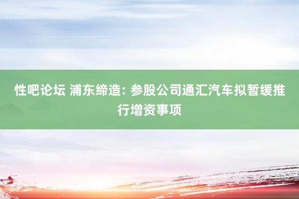 性吧论坛 浦东缔造: 参股公司通汇汽车拟暂缓推行增资事项