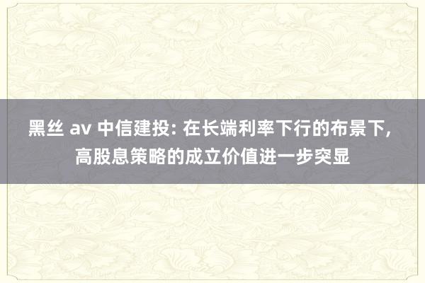 黑丝 av 中信建投: 在长端利率下行的布景下, 高股息策略的成立价值进一步突显
