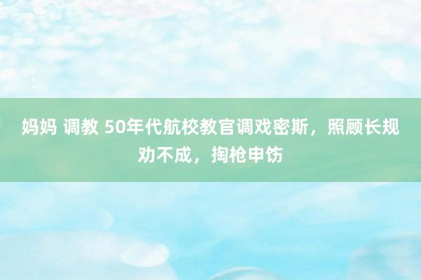 妈妈 调教 50年代航校教官调戏密斯，照顾长规劝不成，掏枪申饬