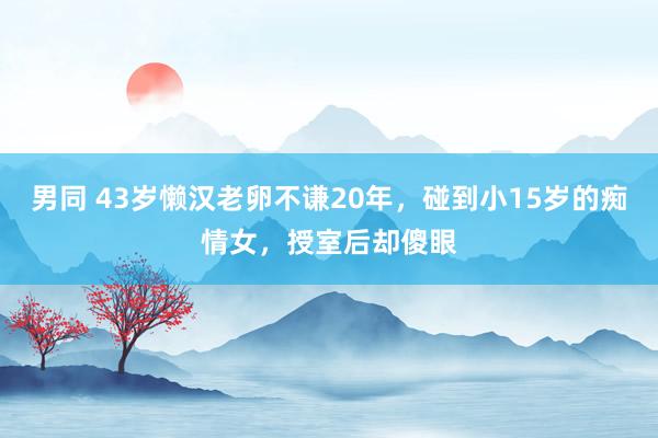 男同 43岁懒汉老卵不谦20年，碰到小15岁的痴情女，授室后却傻眼