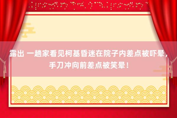 露出 一趟家看见柯基昏迷在院子内差点被吓晕，手刀冲向前差点被笑晕！