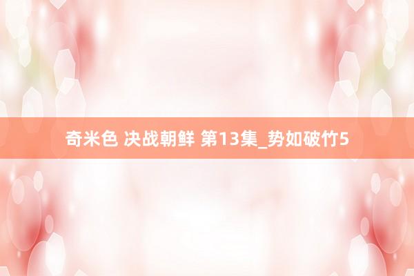 奇米色 决战朝鲜 第13集_势如破竹5