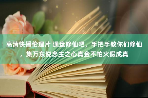 高清快播伦理片 通盘修仙吧，手把手教你们修仙，集万东说念主之心真金不怕火假成真