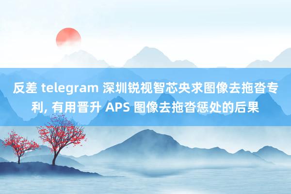 反差 telegram 深圳锐视智芯央求图像去拖沓专利, 有用晋升 APS 图像去拖沓惩处的后果