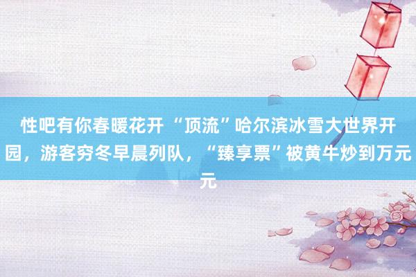 性吧有你春暖花开 “顶流”哈尔滨冰雪大世界开园，游客穷冬早晨列队，“臻享票”被黄牛炒到万元