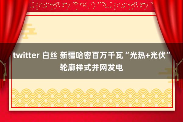 twitter 白丝 新疆哈密百万千瓦“光热+光伏”轮廓样式并网发电
