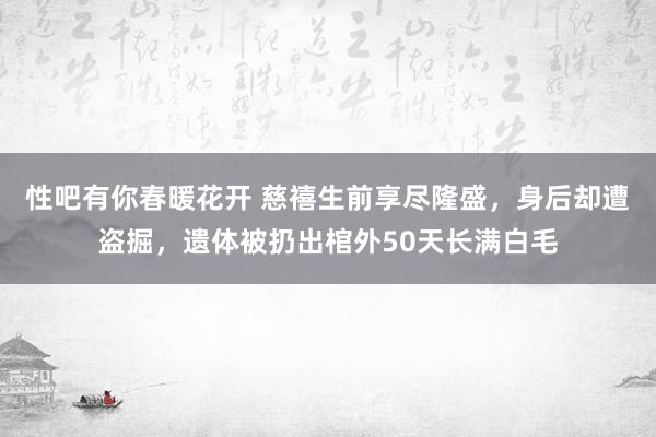 性吧有你春暖花开 慈禧生前享尽隆盛，身后却遭盗掘，遗体被扔出棺外50天长满白毛