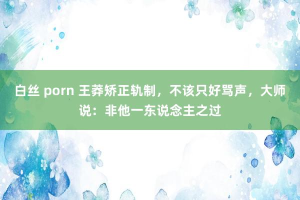白丝 porn 王莽矫正轨制，不该只好骂声，大师说：非他一东说念主之过