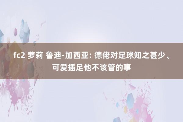 fc2 萝莉 鲁迪-加西亚: 德佬对足球知之甚少、可爱插足他不该管的事