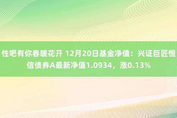 性吧有你春暖花开 12月20日基金净值：兴证巨匠恒信债券A最新净值1.0934，涨0.13%