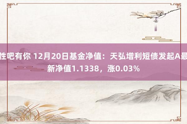 性吧有你 12月20日基金净值：天弘增利短债发起A最新净值1.1338，涨0.03%