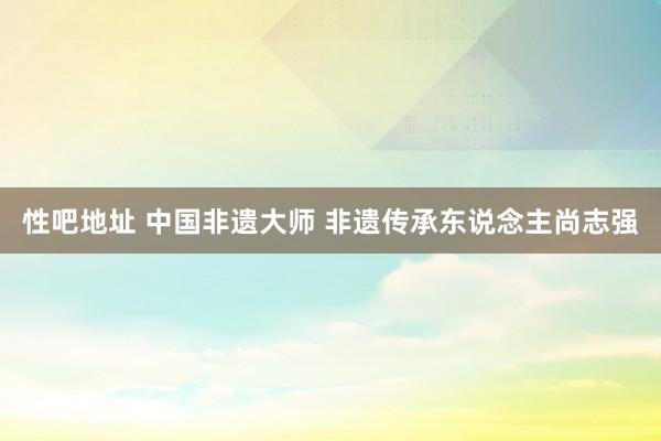 性吧地址 中国非遗大师 非遗传承东说念主尚志强