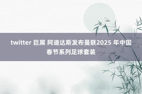 twitter 巨屌 阿迪达斯发布曼联2025 年中国春节系列足球套装