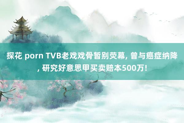 探花 porn TVB老戏戏骨暂别荧幕, 曾与癌症纳降, 研究好意思甲买卖赔本500万!