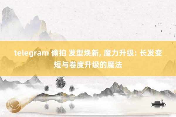 telegram 偷拍 发型焕新, 魔力升级: 长发变短与卷度升级的魔法