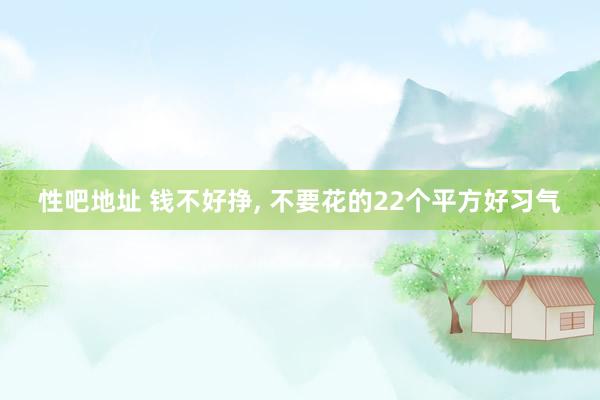 性吧地址 钱不好挣， 不要花的22个平方好习气