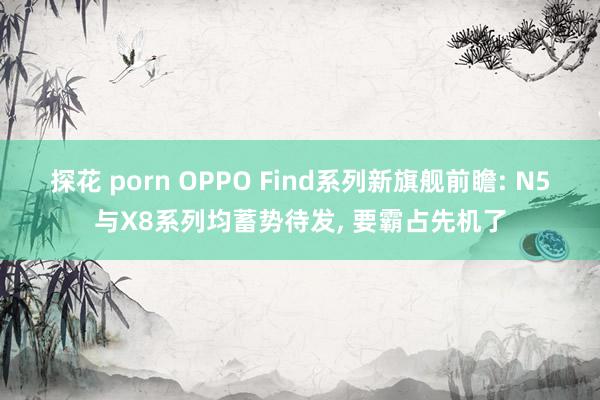 探花 porn OPPO Find系列新旗舰前瞻: N5与X8系列均蓄势待发， 要霸占先机了