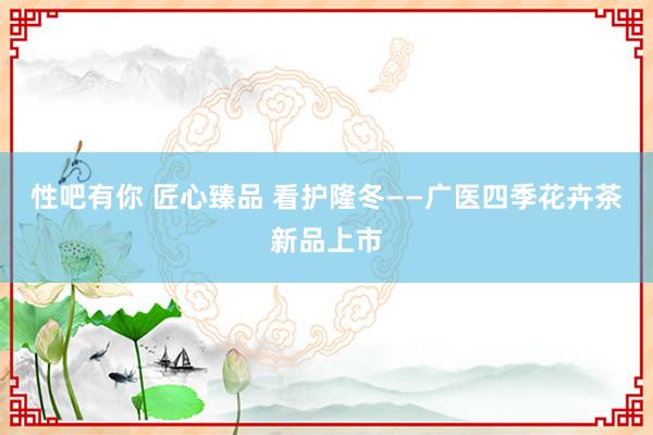 性吧有你 匠心臻品 看护隆冬——广医四季花卉茶新品上市