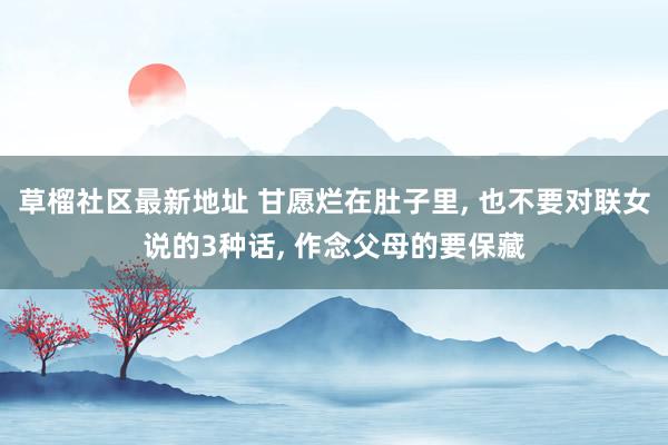 草榴社区最新地址 甘愿烂在肚子里, 也不要对联女说的3种话, 作念父母的要保藏