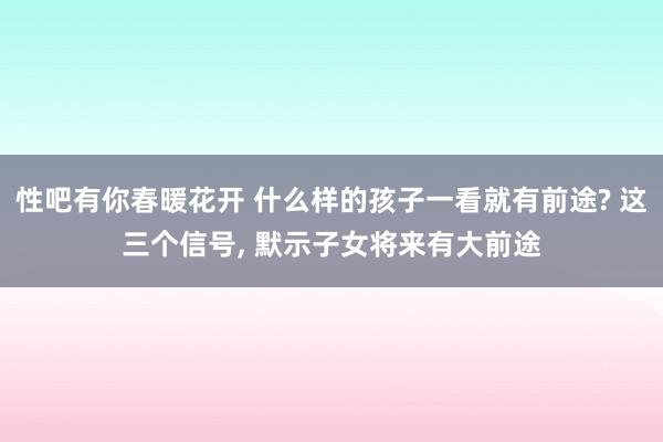 性吧有你春暖花开 什么样的孩子一看就有前途? 这三个信号, 默示子女将来有大前途