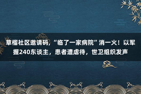 草榴社区邀请码, “临了一家病院”消一火！以军握240东谈主，患者遭虐待，世卫组织发声
