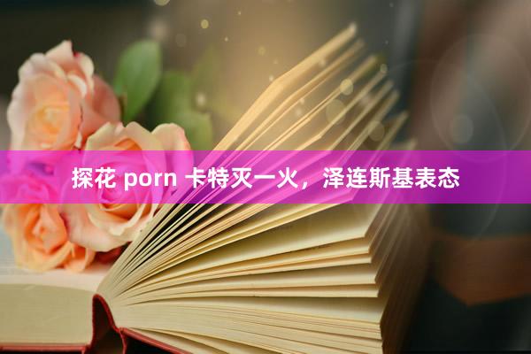 探花 porn 卡特灭一火，泽连斯基表态