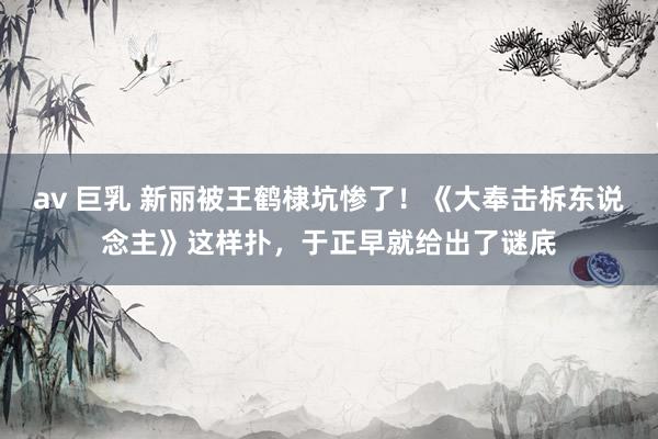 av 巨乳 新丽被王鹤棣坑惨了！《大奉击柝东说念主》这样扑，于正早就给出了谜底