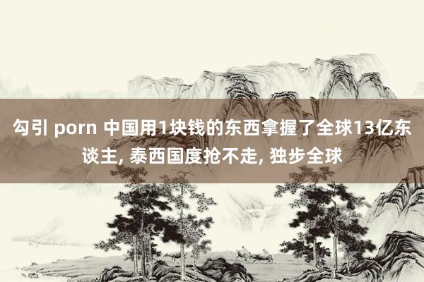 勾引 porn 中国用1块钱的东西拿握了全球13亿东谈主, 泰西国度抢不走, 独步全球