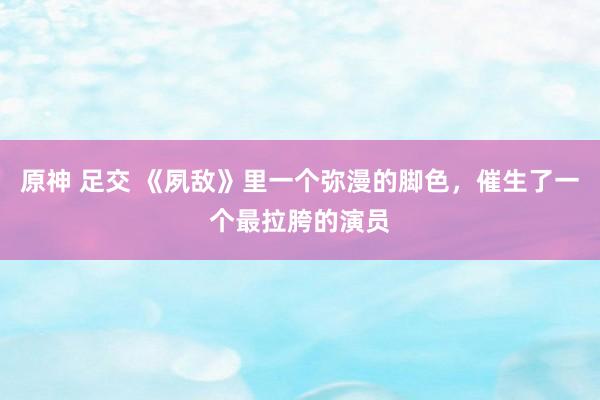 原神 足交 《夙敌》里一个弥漫的脚色，催生了一个最拉胯的演员