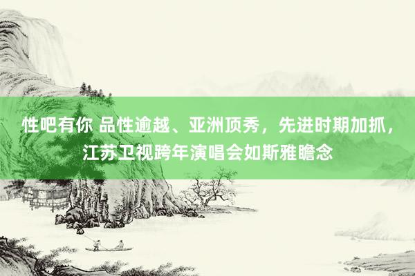 性吧有你 品性逾越、亚洲顶秀，先进时期加抓，江苏卫视跨年演唱会如斯雅瞻念