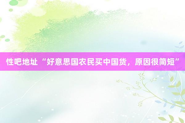 性吧地址 “好意思国农民买中国货，原因很简短”