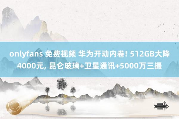 onlyfans 免费视频 华为开动内卷! 512GB大降4000元, 昆仑玻璃+卫星通讯+5000万三摄