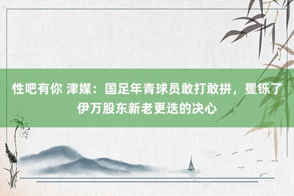 性吧有你 津媒：国足年青球员敢打敢拼，矍铄了伊万股东新老更迭的决心