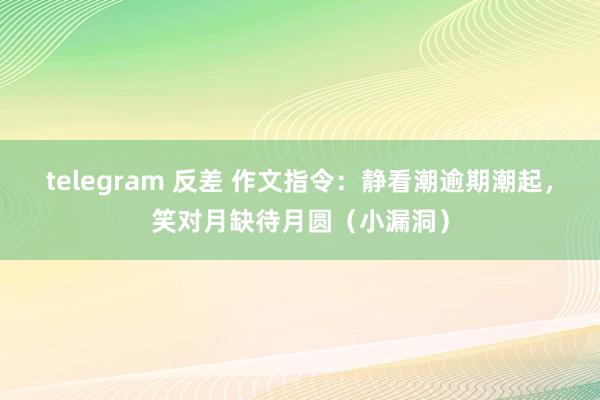 telegram 反差 作文指令：静看潮逾期潮起，笑对月缺待月圆（小漏洞）