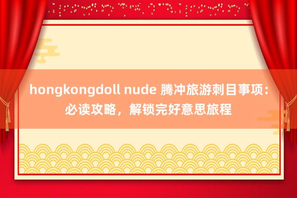 hongkongdoll nude 腾冲旅游刺目事项：必读攻略，解锁完好意思旅程