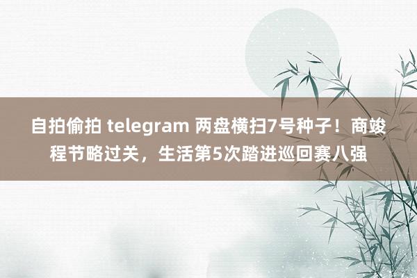 自拍偷拍 telegram 两盘横扫7号种子！商竣程节略过关，生活第5次踏进巡回赛八强