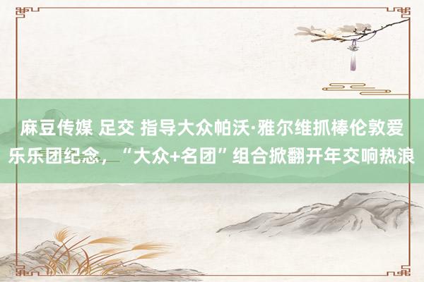 麻豆传媒 足交 指导大众帕沃·雅尔维抓棒伦敦爱乐乐团纪念，“大众+名团”组合掀翻开年交响热浪