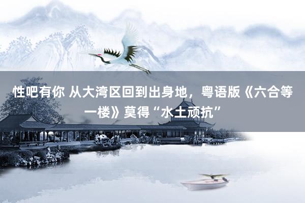 性吧有你 从大湾区回到出身地，粤语版《六合等一楼》莫得“水土顽抗”