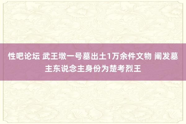 性吧论坛 武王墩一号墓出土1万余件文物 阐发墓主东说念主身份为楚考烈王