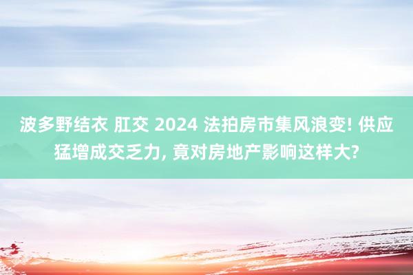 波多野结衣 肛交 2024 法拍房市集风浪变! 供应猛增成交乏力, 竟对房地产影响这样大?