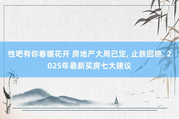 性吧有你春暖花开 房地产大局已定, 止跌回稳, 2025年最新买房七大建议