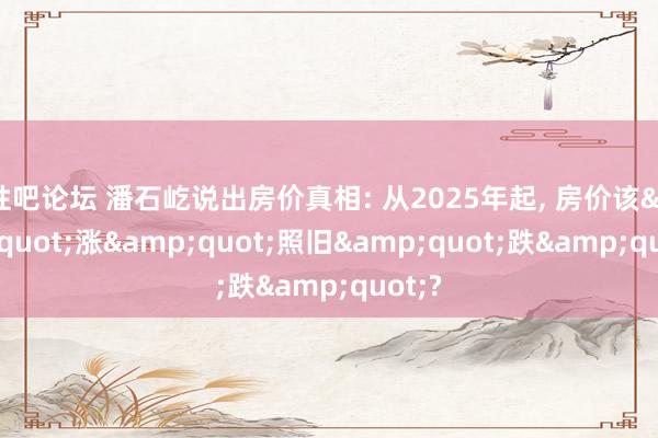 性吧论坛 潘石屹说出房价真相: 从2025年起, 房价该&quot;涨&quot;照旧&quot;跌&quot;?