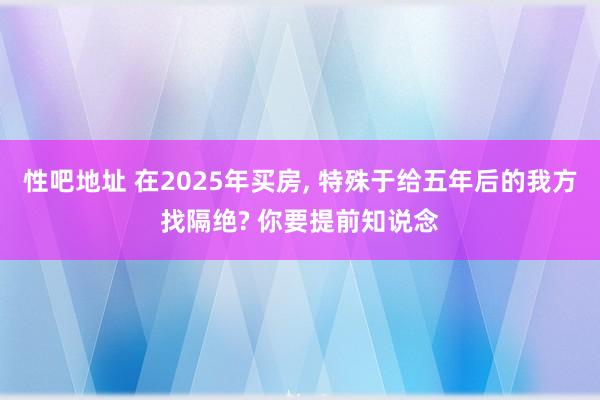 性吧地址 在2025年买房, 特殊于给五年后的我方找隔绝? 你要提前知说念