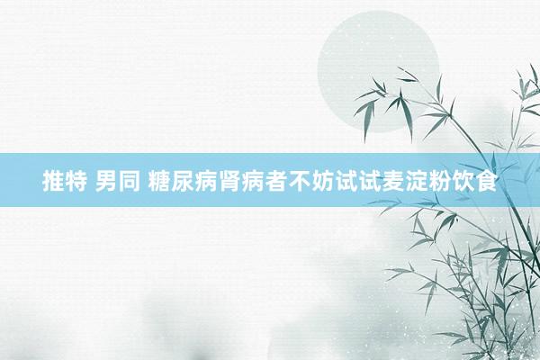 推特 男同 糖尿病肾病者不妨试试麦淀粉饮食