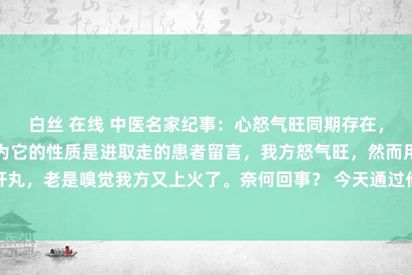 白丝 在线 中医名家纪事：心怒气旺同期存在，切勿用柴胡舒肝丸，因为它的性质是进取走的患者留言，我方怒气旺，然而用柴胡舒肝丸，老是嗅觉我方又上火了。奈何回事？ 今天通过他的舌像，阻难的给宇宙训导一下..