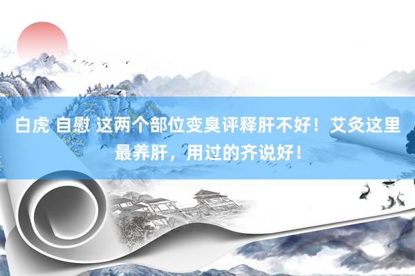 白虎 自慰 这两个部位变臭评释肝不好！艾灸这里最养肝，用过的齐说好！