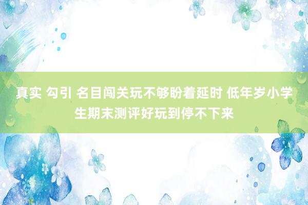 真实 勾引 名目闯关玩不够盼着延时 低年岁小学生期末测评好玩到停不下来