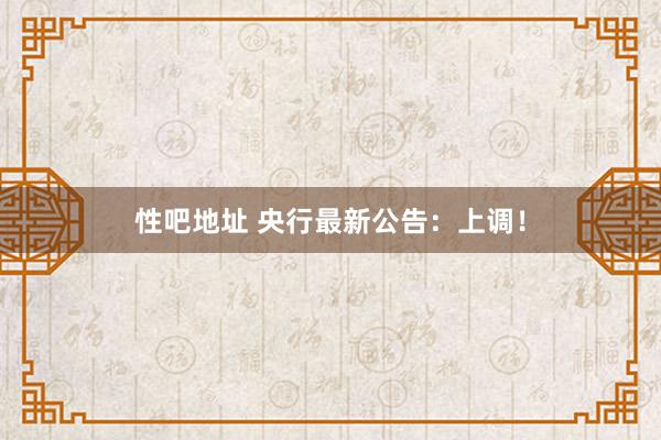 性吧地址 央行最新公告：上调！