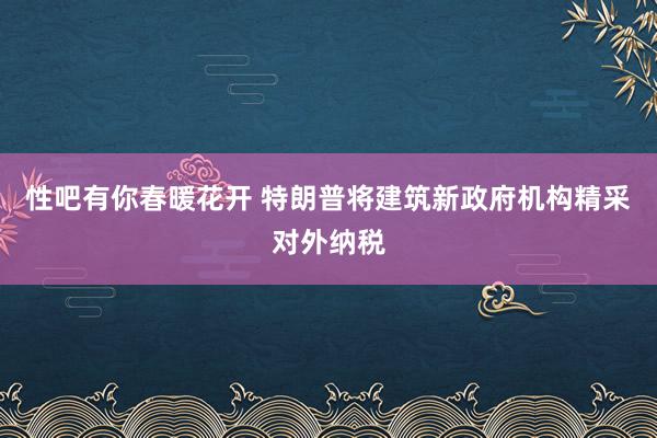 性吧有你春暖花开 特朗普将建筑新政府机构精采对外纳税