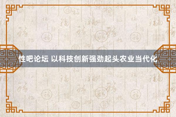 性吧论坛 以科技创新强劲起头农业当代化